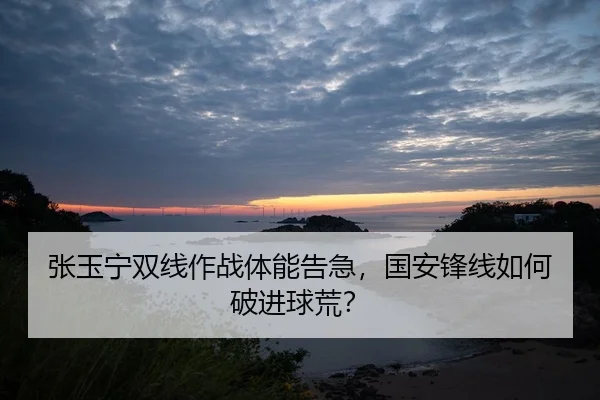 张玉宁双线作战体能告急，国安锋线如何破进球荒？