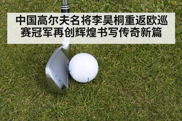 中国高尔夫名将李昊桐重返欧巡赛冠军再创辉煌书写传奇新篇