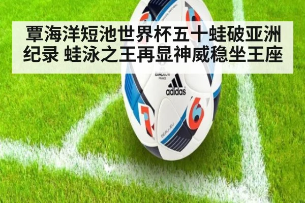 覃海洋短池世界杯五十蛙破亚洲纪录 蛙泳之王再显神威稳坐王座