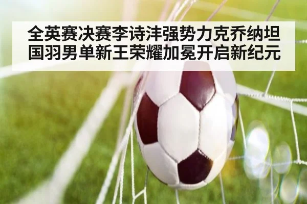 全英赛决赛李诗沣强势力克乔纳坦 国羽男单新王荣耀加冕开启新纪元